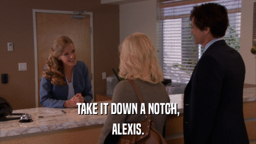 TAKE IT DOWN A NOTCH, ALEXIS. 