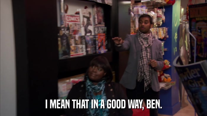 I MEAN THAT IN A GOOD WAY, BEN.  