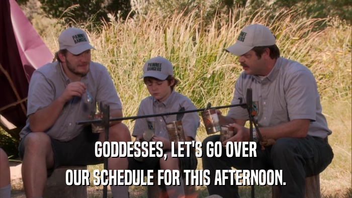 GODDESSES, LET'S GO OVER OUR SCHEDULE FOR THIS AFTERNOON. 