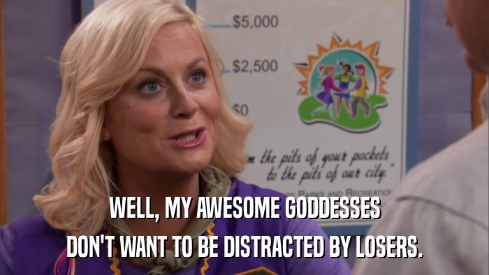 WELL, MY AWESOME GODDESSES DON'T WANT TO BE DISTRACTED BY LOSERS. 