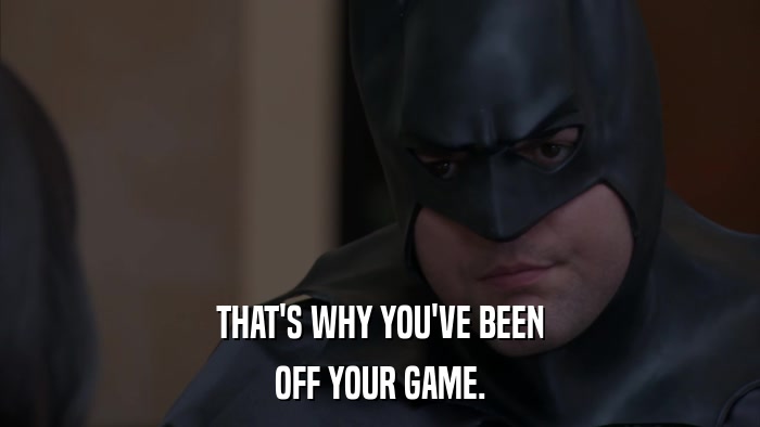 THAT'S WHY YOU'VE BEEN OFF YOUR GAME. 