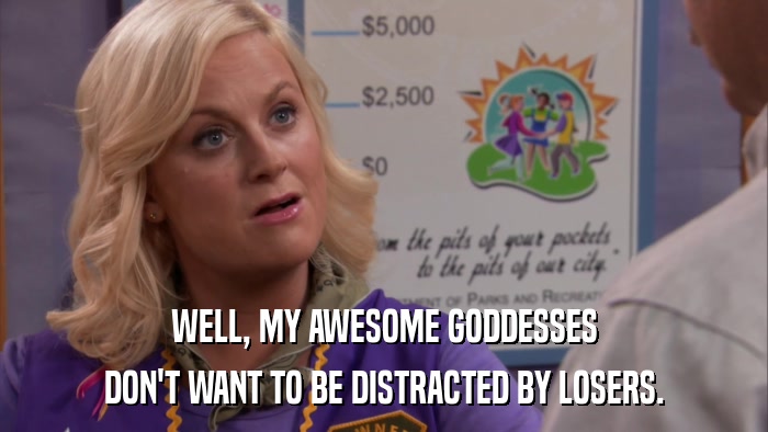 WELL, MY AWESOME GODDESSES DON'T WANT TO BE DISTRACTED BY LOSERS. 