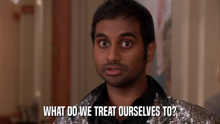 WHAT DO WE TREAT OURSELVES TO?  