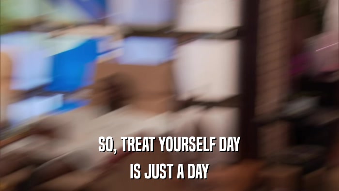 SO, TREAT YOURSELF DAY IS JUST A DAY 