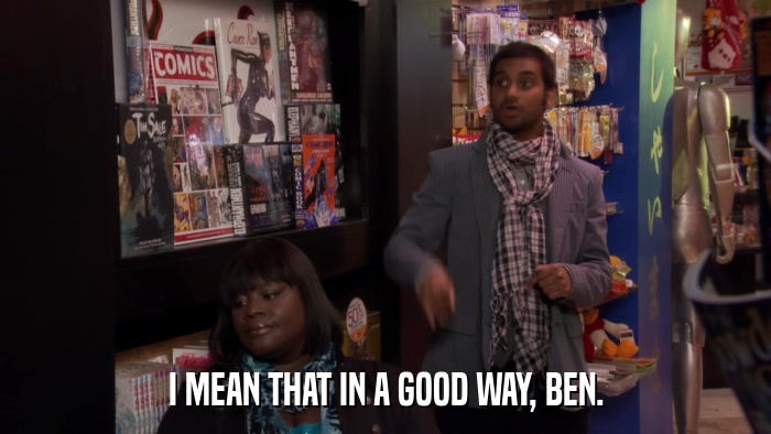 I MEAN THAT IN A GOOD WAY, BEN.  