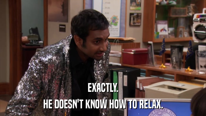 EXACTLY. HE DOESN'T KNOW HOW TO RELAX. 