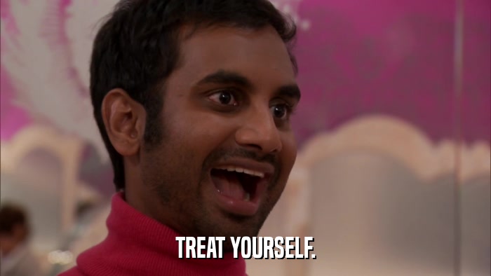 TREAT YOURSELF.  