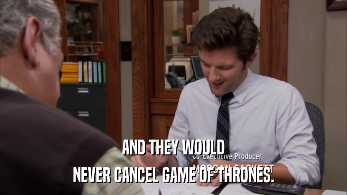 AND THEY WOULD NEVER CANCEL GAME OF THRONES. 