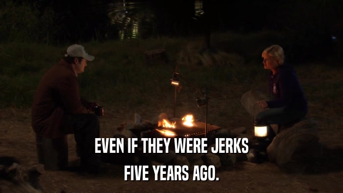 EVEN IF THEY WERE JERKS FIVE YEARS AGO. 