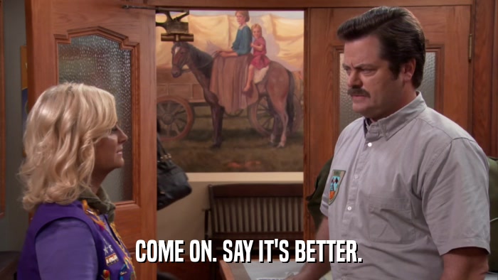 COME ON. SAY IT'S BETTER.  