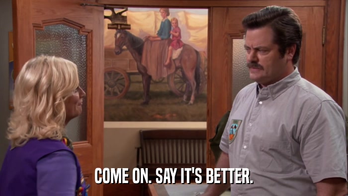 COME ON. SAY IT'S BETTER.  