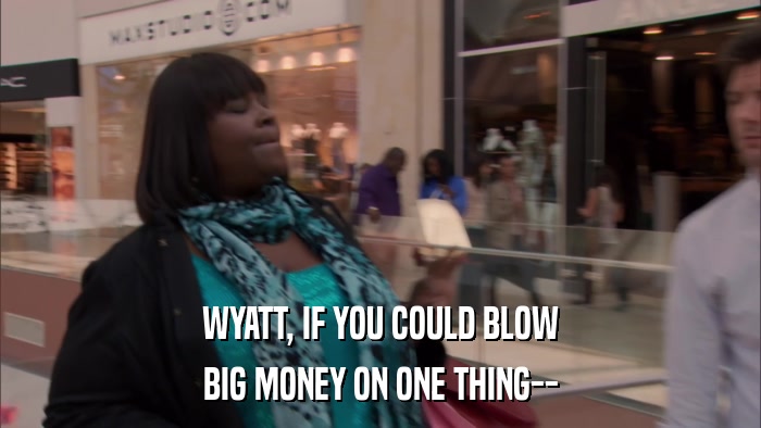 WYATT, IF YOU COULD BLOW BIG MONEY ON ONE THING-- 