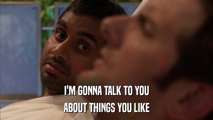 I'M GONNA TALK TO YOU ABOUT THINGS YOU LIKE 