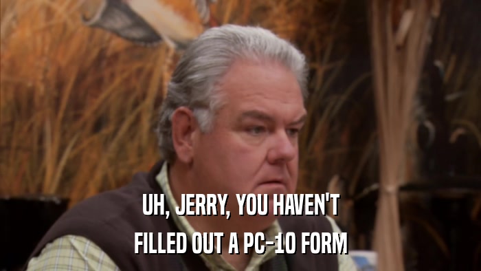 UH, JERRY, YOU HAVEN'T FILLED OUT A PC-10 FORM 