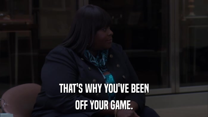 THAT'S WHY YOU'VE BEEN OFF YOUR GAME. 