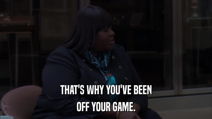 THAT'S WHY YOU'VE BEEN OFF YOUR GAME. 