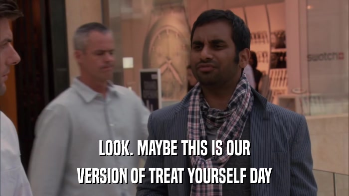 LOOK. MAYBE THIS IS OUR VERSION OF TREAT YOURSELF DAY 