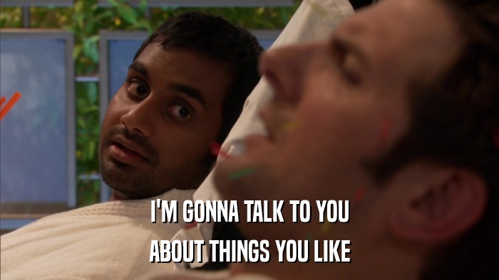 I'M GONNA TALK TO YOU ABOUT THINGS YOU LIKE 