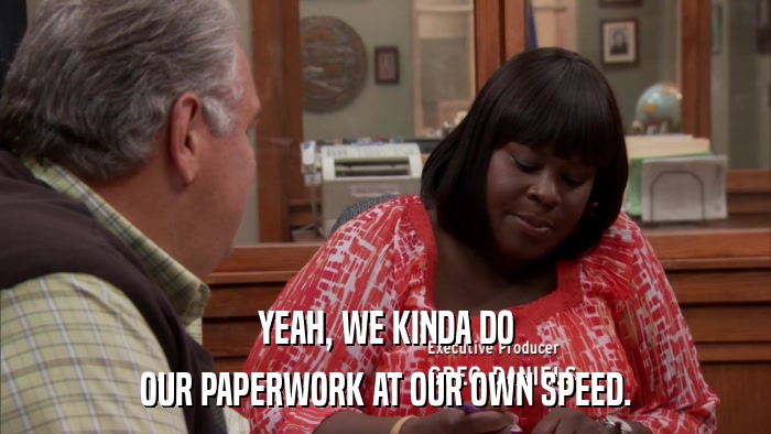 YEAH, WE KINDA DO OUR PAPERWORK AT OUR OWN SPEED. 