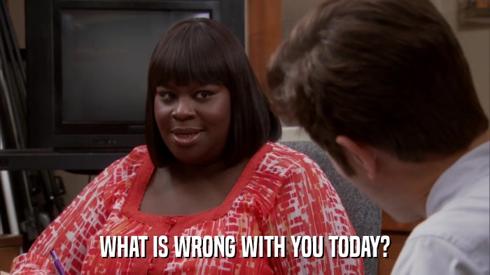 WHAT IS WRONG WITH YOU TODAY?  
