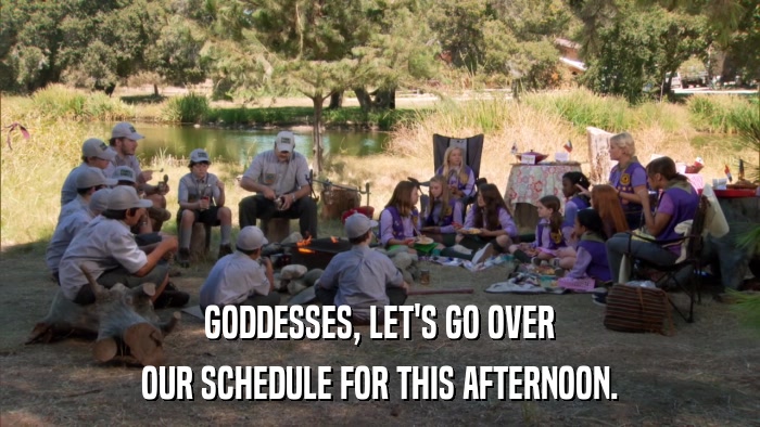 GODDESSES, LET'S GO OVER OUR SCHEDULE FOR THIS AFTERNOON. 