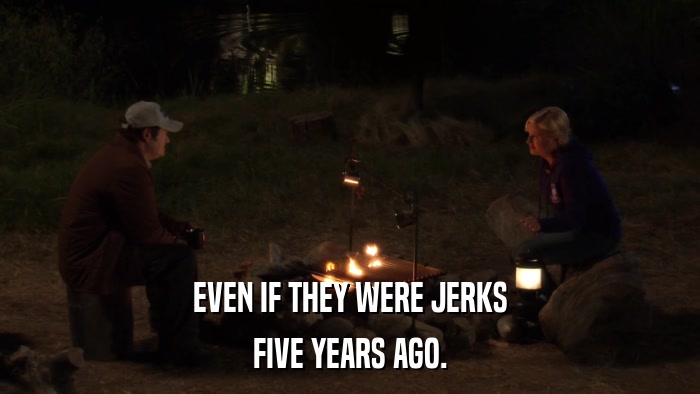 EVEN IF THEY WERE JERKS FIVE YEARS AGO. 