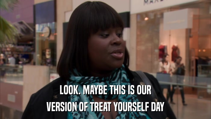 LOOK. MAYBE THIS IS OUR VERSION OF TREAT YOURSELF DAY 