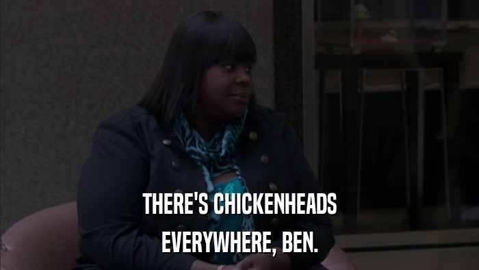 THERE'S CHICKENHEADS EVERYWHERE, BEN. 