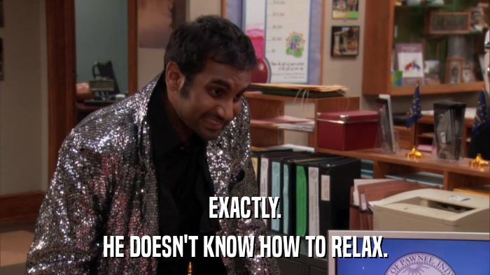 EXACTLY. HE DOESN'T KNOW HOW TO RELAX. 
