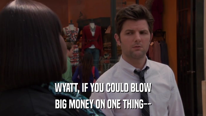 WYATT, IF YOU COULD BLOW BIG MONEY ON ONE THING-- 