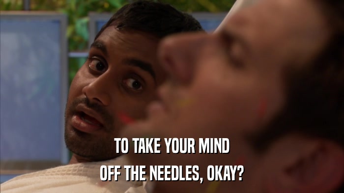 TO TAKE YOUR MIND OFF THE NEEDLES, OKAY? 