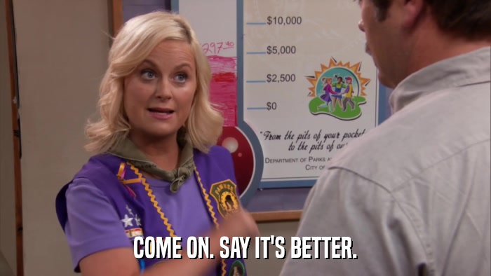 COME ON. SAY IT'S BETTER.  