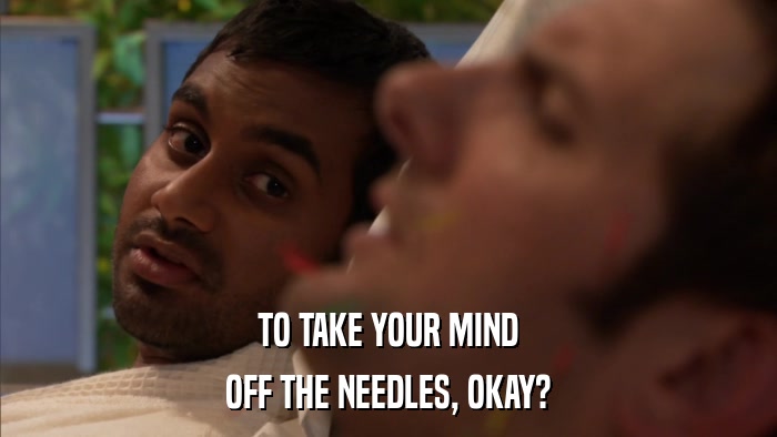 TO TAKE YOUR MIND OFF THE NEEDLES, OKAY? 