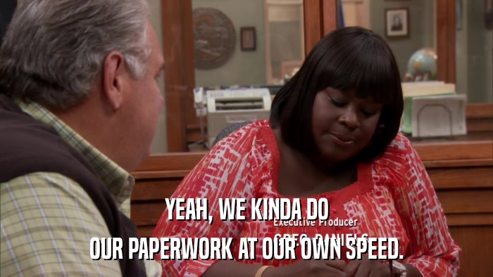 YEAH, WE KINDA DO OUR PAPERWORK AT OUR OWN SPEED. 