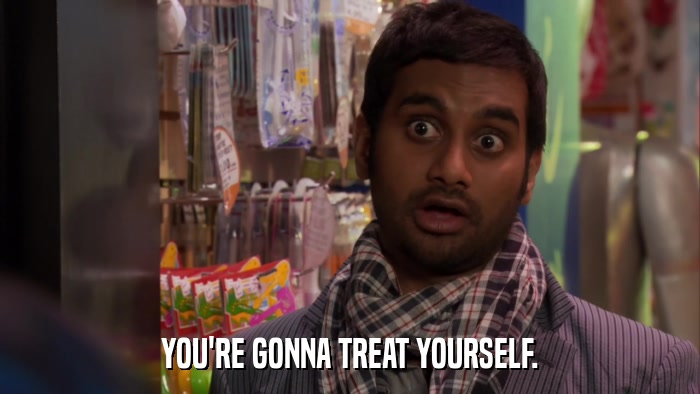 YOU'RE GONNA TREAT YOURSELF.  