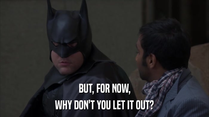 BUT, FOR NOW, WHY DON'T YOU LET IT OUT? 