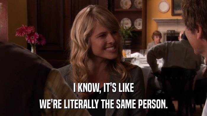 I KNOW, IT'S LIKE WE'RE LITERALLY THE SAME PERSON. 