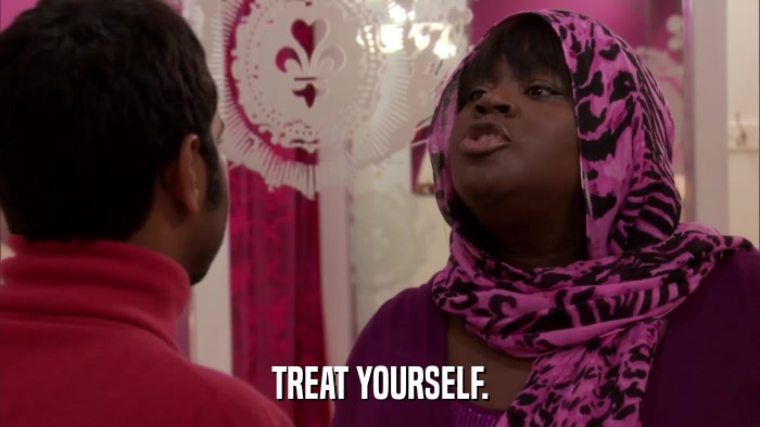 TREAT YOURSELF.  