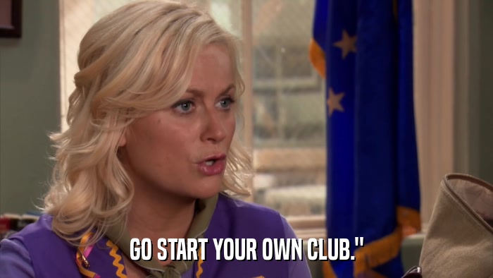 GO START YOUR OWN CLUB.