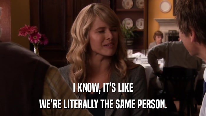I KNOW, IT'S LIKE WE'RE LITERALLY THE SAME PERSON. 