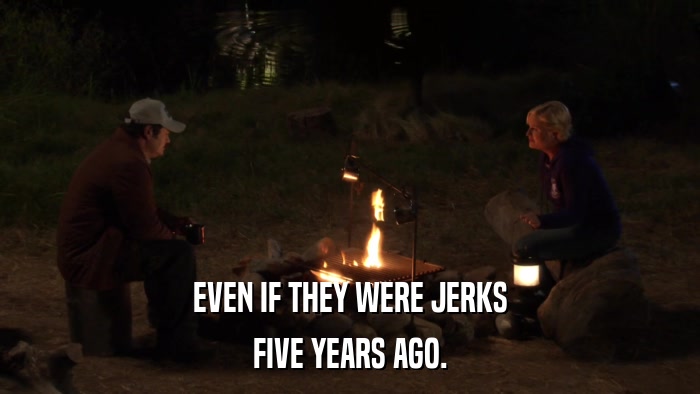 EVEN IF THEY WERE JERKS FIVE YEARS AGO. 