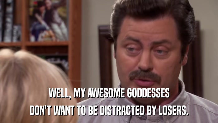 WELL, MY AWESOME GODDESSES DON'T WANT TO BE DISTRACTED BY LOSERS. 