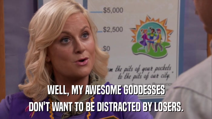 WELL, MY AWESOME GODDESSES DON'T WANT TO BE DISTRACTED BY LOSERS. 