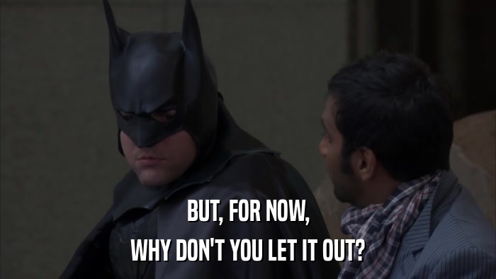 BUT, FOR NOW, WHY DON'T YOU LET IT OUT? 