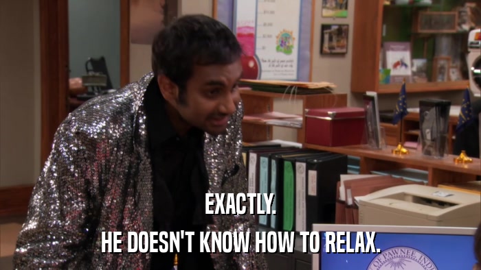 EXACTLY. HE DOESN'T KNOW HOW TO RELAX. 