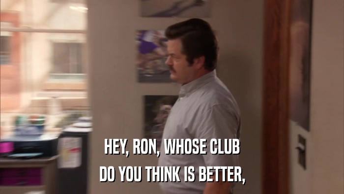 HEY, RON, WHOSE CLUB DO YOU THINK IS BETTER, 