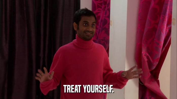 TREAT YOURSELF.  