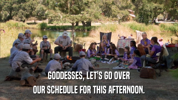 GODDESSES, LET'S GO OVER OUR SCHEDULE FOR THIS AFTERNOON. 