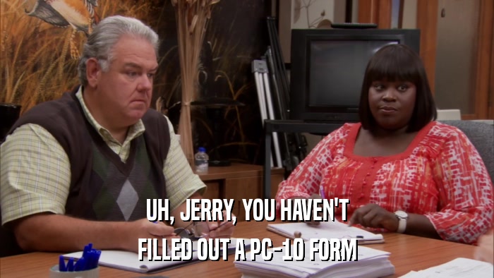 UH, JERRY, YOU HAVEN'T FILLED OUT A PC-10 FORM 