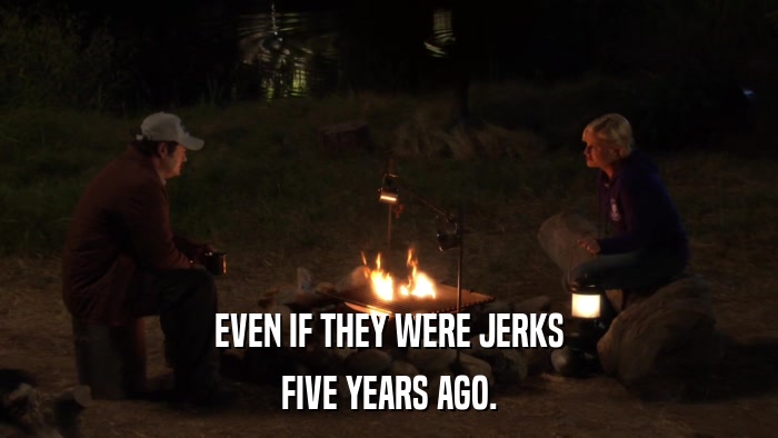 EVEN IF THEY WERE JERKS FIVE YEARS AGO. 